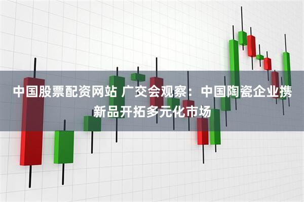 中国股票配资网站 广交会观察：中国陶瓷企业携新品开拓多元化市场
