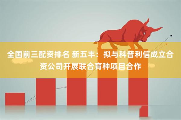 全国前三配资排名 新五丰：拟与科普利信成立合资公司开展联合育种项目合作