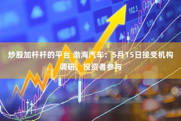 炒股加杆杆的平台 渤海汽车：5月15日接受机构调研，投资者参与