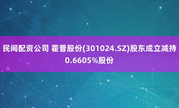 民间配资公司 霍普股份(301024.SZ)股东成立减持0.6605%股份
