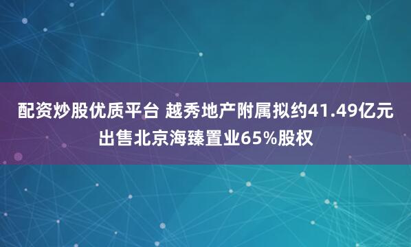 配资炒股优质平台 越秀地产附属拟约41.49亿元出售北京海臻置业65%股权