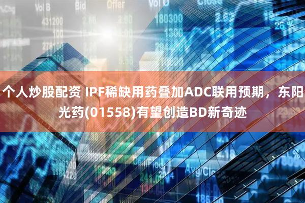 个人炒股配资 IPF稀缺用药叠加ADC联用预期，东阳光药(01558)有望创造BD新奇迹