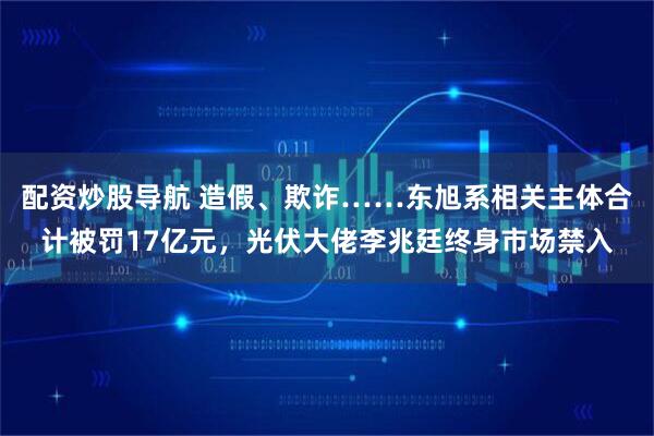 配资炒股导航 造假、欺诈……东旭系相关主体合计被罚17亿元，光伏大佬李兆廷终身市场禁入