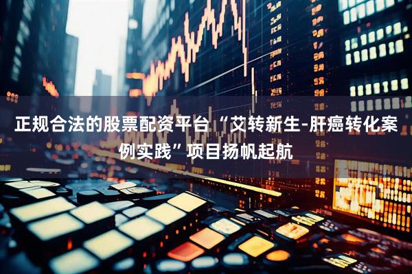 正规合法的股票配资平台 “艾转新生-肝癌转化案例实践”项目扬帆起航