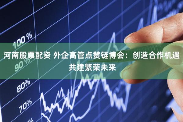 河南股票配资 外企高管点赞链博会：创造合作机遇 共建繁荣未来