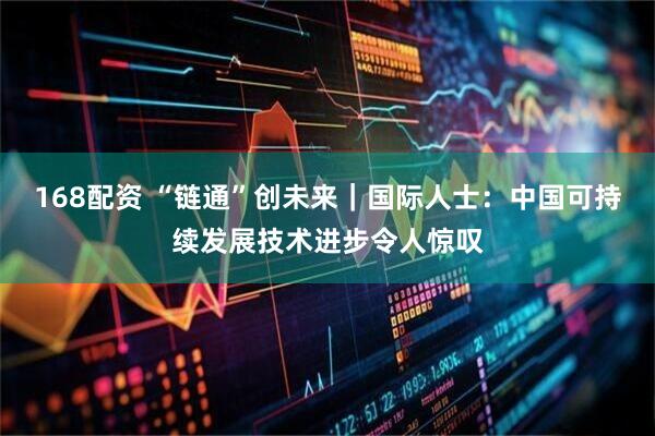 168配资 “链通”创未来｜国际人士：中国可持续发展技术进步令人惊叹