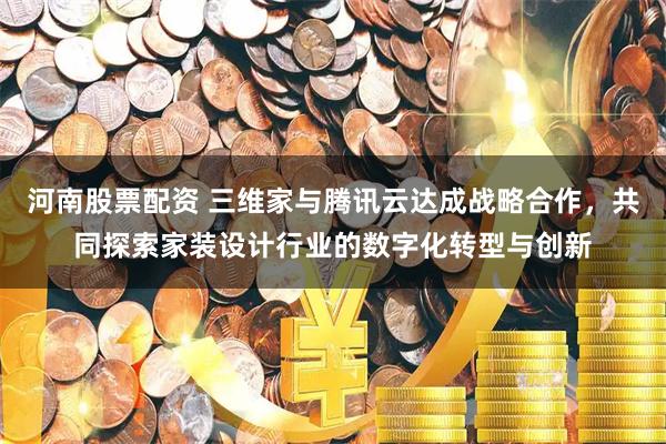 河南股票配资 三维家与腾讯云达成战略合作，共同探索家装设计行业的数字化转型与创新
