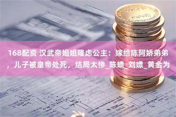 168配资 汉武帝姐姐隆虑公主：嫁给陈阿娇弟弟，儿子被皇帝处死，结局太惨_陈蟜_刘嫖_黄金为