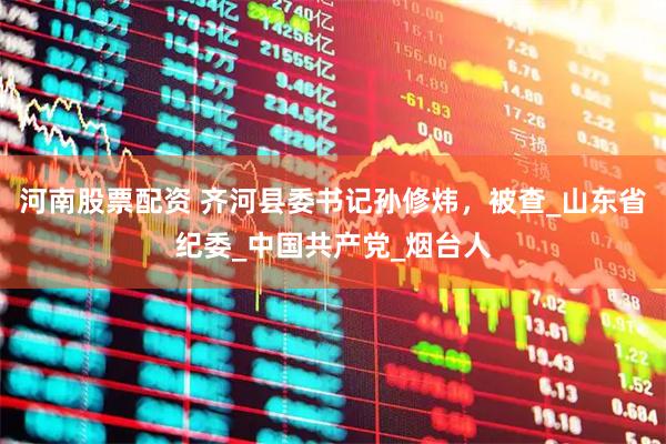 河南股票配资 齐河县委书记孙修炜，被查_山东省纪委_中国共产党_烟台人