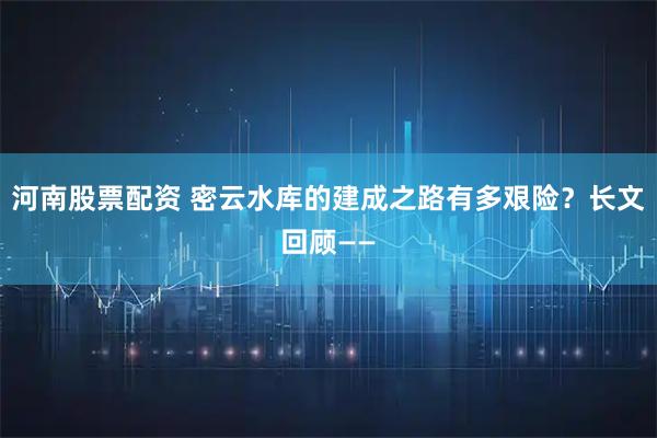 河南股票配资 密云水库的建成之路有多艰险？长文回顾——