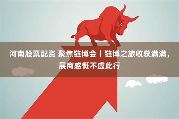 河南股票配资 聚焦链博会丨链博之旅收获满满，展商感慨不虚此行