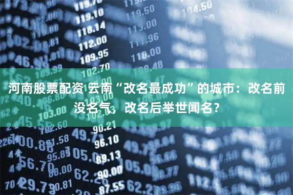 河南股票配资 云南“改名最成功”的城市：改名前没名气，改名后举世闻名？