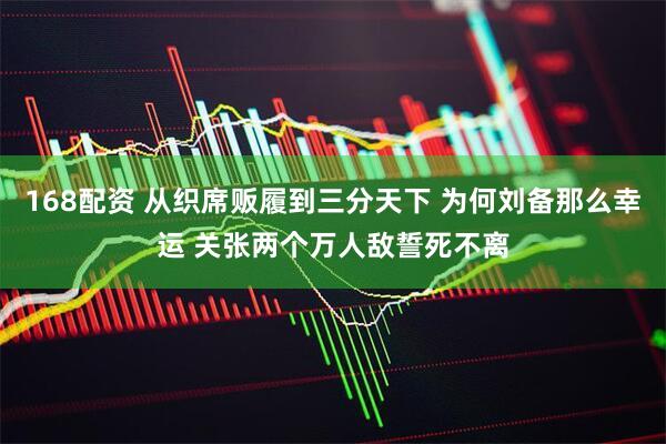 168配资 从织席贩履到三分天下 为何刘备那么幸运 关张两个万人敌誓死不离