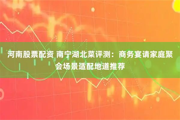 河南股票配资 南宁湖北菜评测：商务宴请家庭聚会场景适配地道推荐
