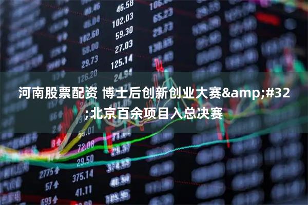 河南股票配资 博士后创新创业大赛 北京百余项目入总决赛