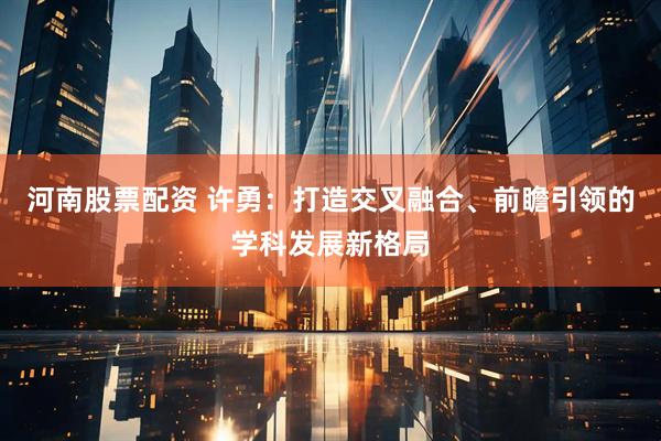 河南股票配资 许勇：打造交叉融合、前瞻引领的学科发展新格局